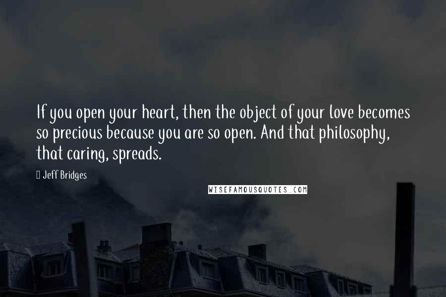 Jeff Bridges Quotes: If you open your heart, then the object of your love becomes so precious because you are so open. And that philosophy, that caring, spreads.