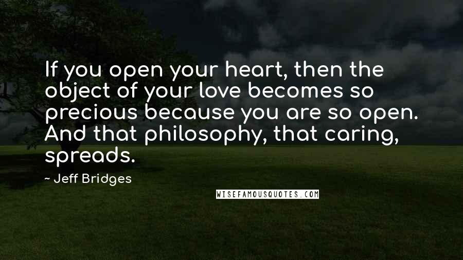 Jeff Bridges Quotes: If you open your heart, then the object of your love becomes so precious because you are so open. And that philosophy, that caring, spreads.