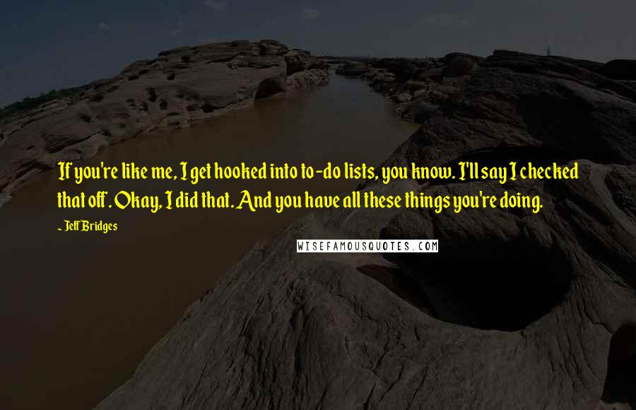 Jeff Bridges Quotes: If you're like me, I get hooked into to-do lists, you know. I'll say I checked that off. Okay, I did that. And you have all these things you're doing.