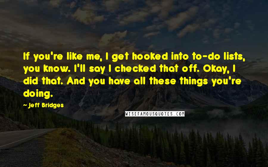 Jeff Bridges Quotes: If you're like me, I get hooked into to-do lists, you know. I'll say I checked that off. Okay, I did that. And you have all these things you're doing.