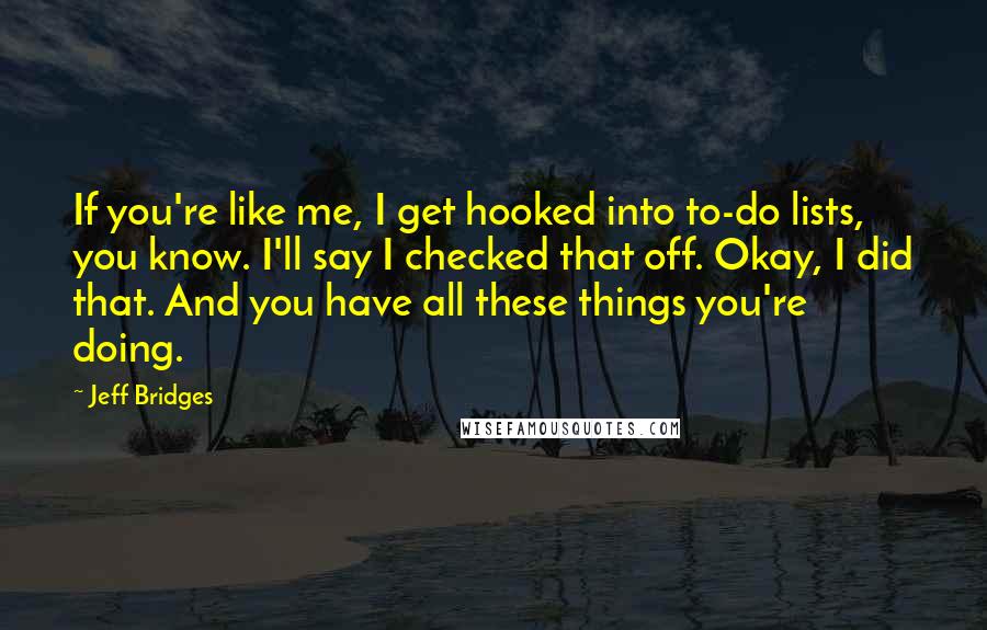 Jeff Bridges Quotes: If you're like me, I get hooked into to-do lists, you know. I'll say I checked that off. Okay, I did that. And you have all these things you're doing.