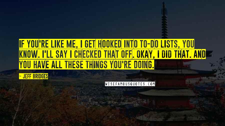 Jeff Bridges Quotes: If you're like me, I get hooked into to-do lists, you know. I'll say I checked that off. Okay, I did that. And you have all these things you're doing.