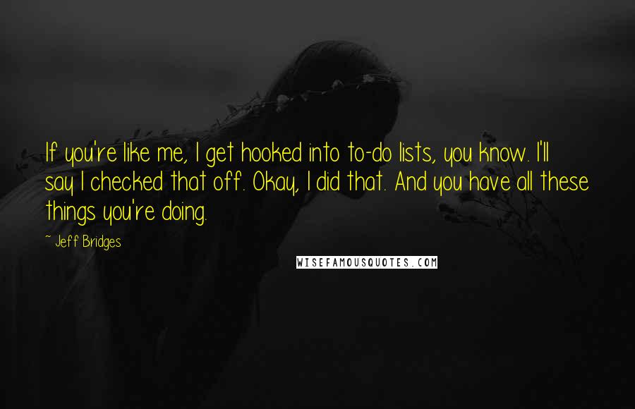 Jeff Bridges Quotes: If you're like me, I get hooked into to-do lists, you know. I'll say I checked that off. Okay, I did that. And you have all these things you're doing.