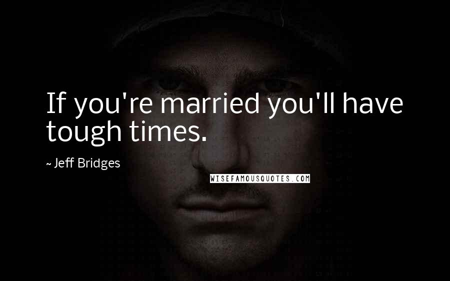 Jeff Bridges Quotes: If you're married you'll have tough times.