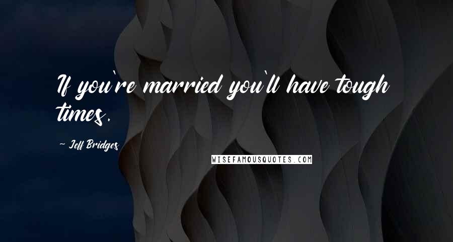Jeff Bridges Quotes: If you're married you'll have tough times.
