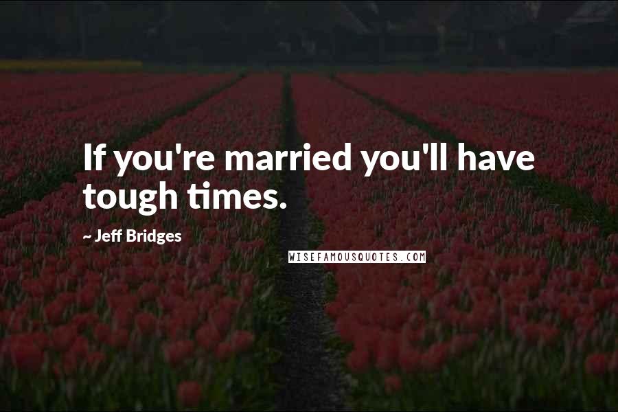 Jeff Bridges Quotes: If you're married you'll have tough times.