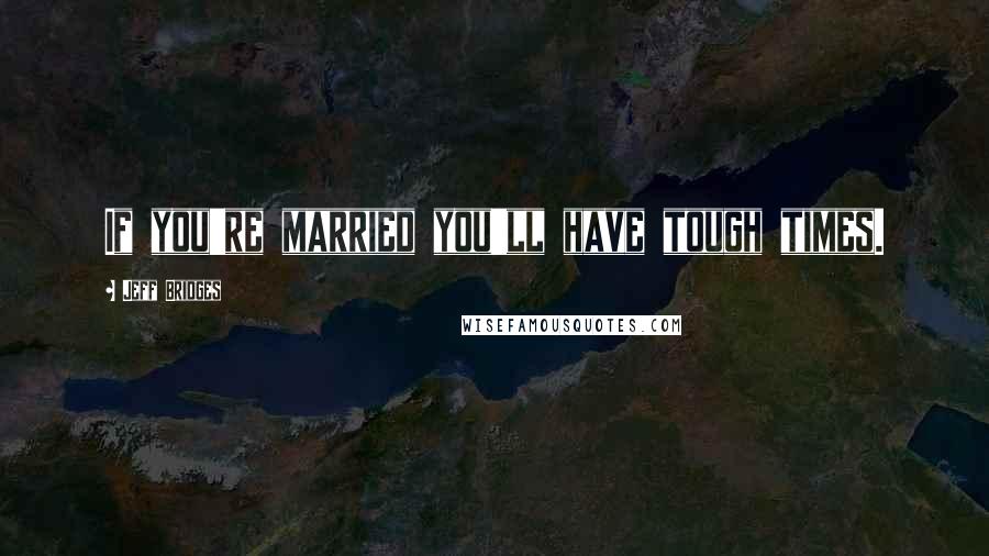Jeff Bridges Quotes: If you're married you'll have tough times.