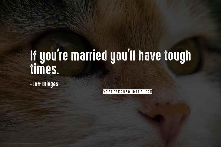 Jeff Bridges Quotes: If you're married you'll have tough times.