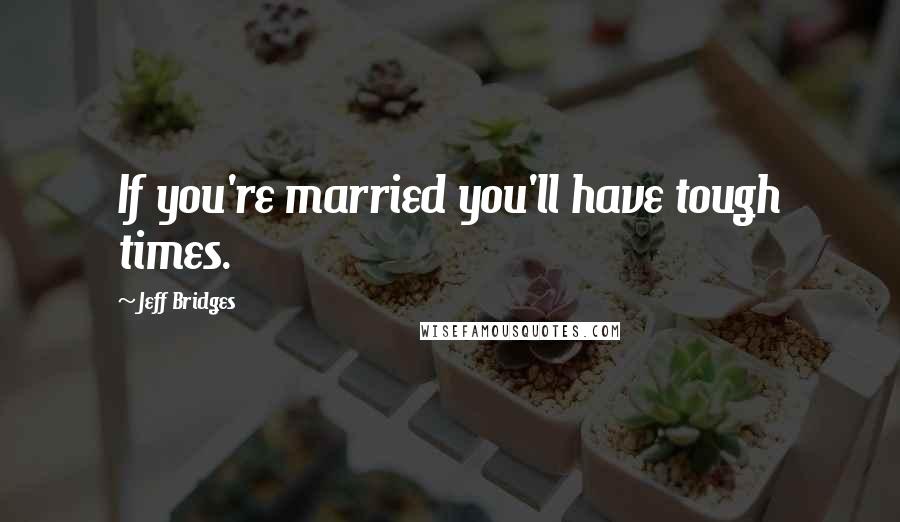 Jeff Bridges Quotes: If you're married you'll have tough times.