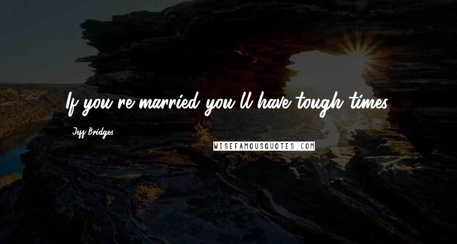 Jeff Bridges Quotes: If you're married you'll have tough times.