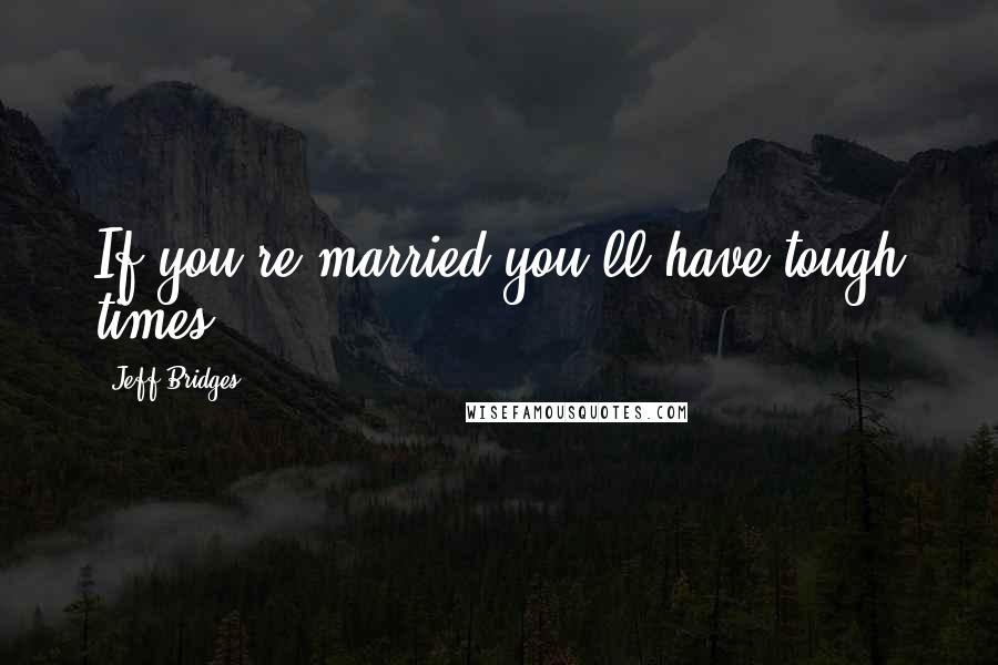 Jeff Bridges Quotes: If you're married you'll have tough times.