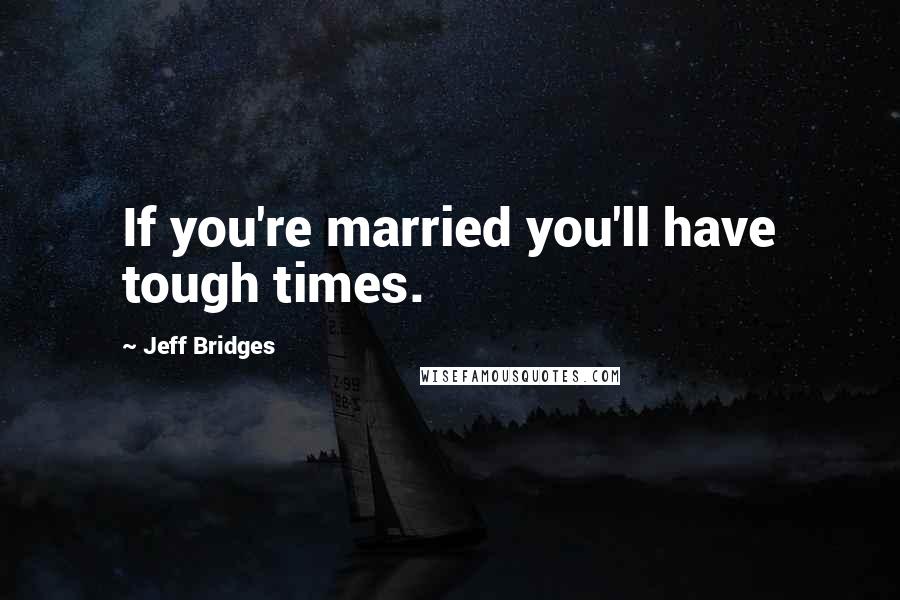 Jeff Bridges Quotes: If you're married you'll have tough times.