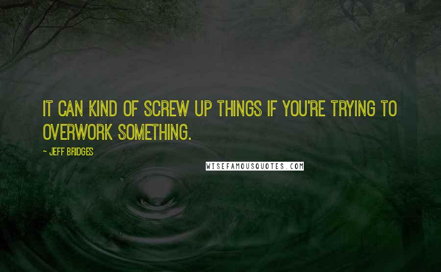 Jeff Bridges Quotes: It can kind of screw up things if you're trying to overwork something.