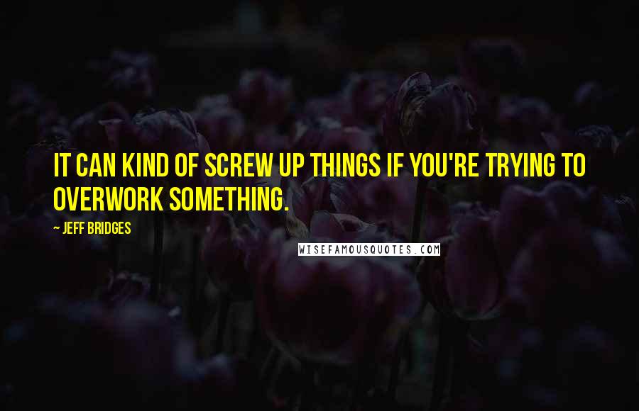 Jeff Bridges Quotes: It can kind of screw up things if you're trying to overwork something.