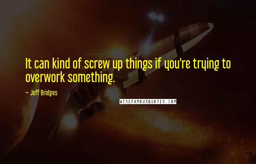 Jeff Bridges Quotes: It can kind of screw up things if you're trying to overwork something.