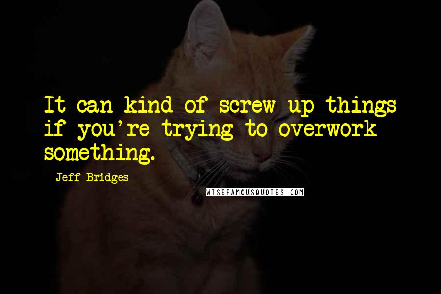 Jeff Bridges Quotes: It can kind of screw up things if you're trying to overwork something.
