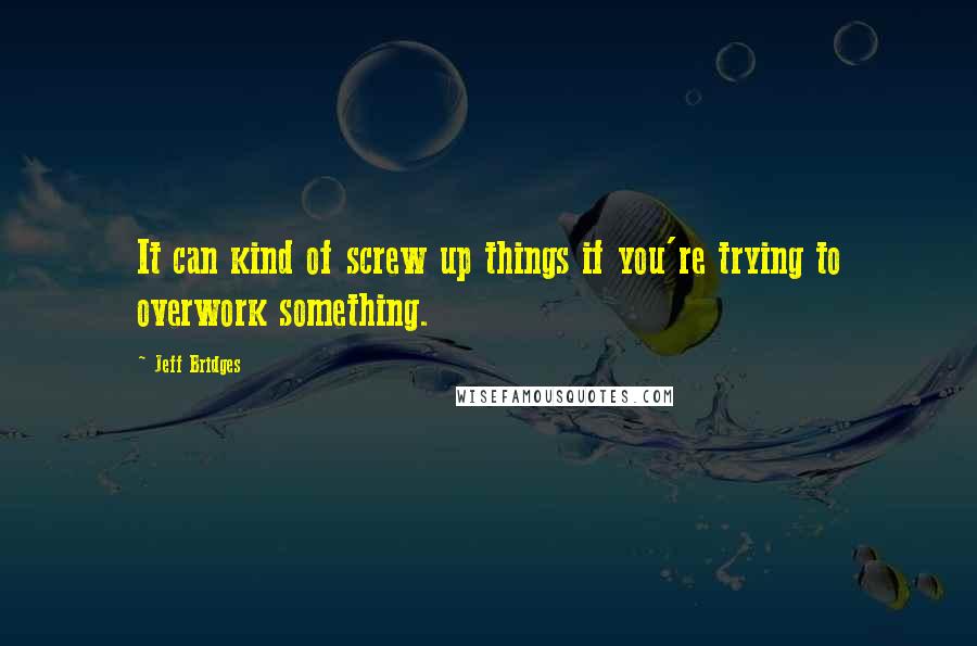 Jeff Bridges Quotes: It can kind of screw up things if you're trying to overwork something.