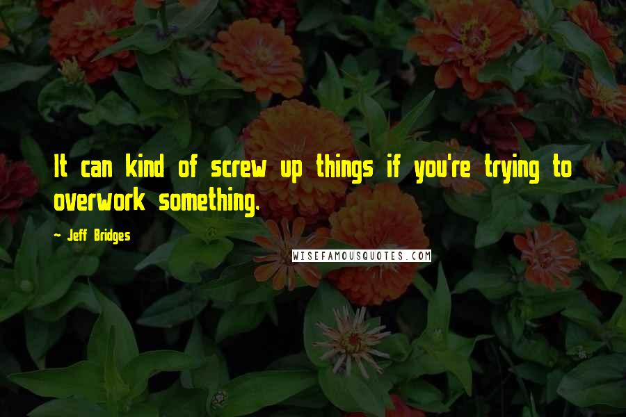 Jeff Bridges Quotes: It can kind of screw up things if you're trying to overwork something.