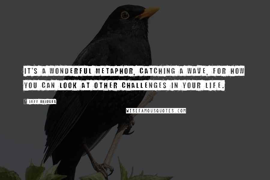 Jeff Bridges Quotes: It's a wonderful metaphor, catching a wave, for how you can look at other challenges in your life.