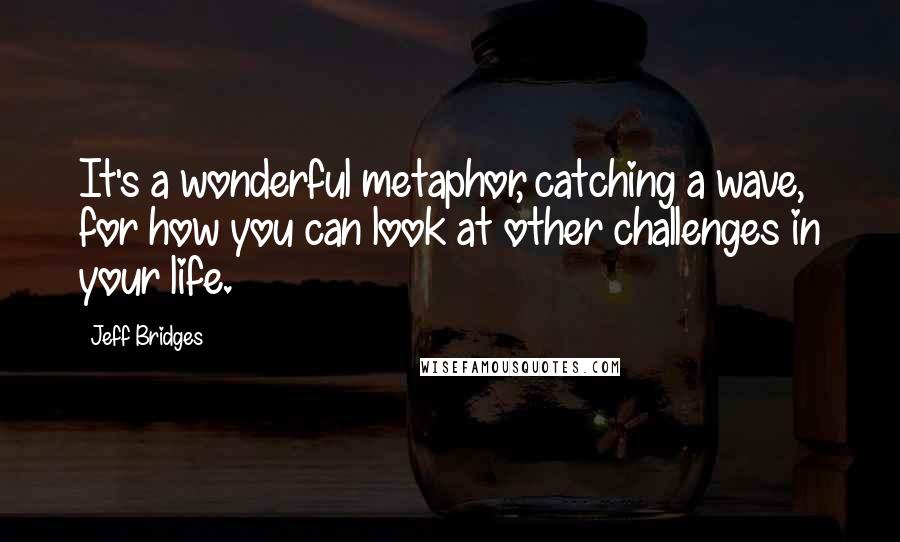 Jeff Bridges Quotes: It's a wonderful metaphor, catching a wave, for how you can look at other challenges in your life.