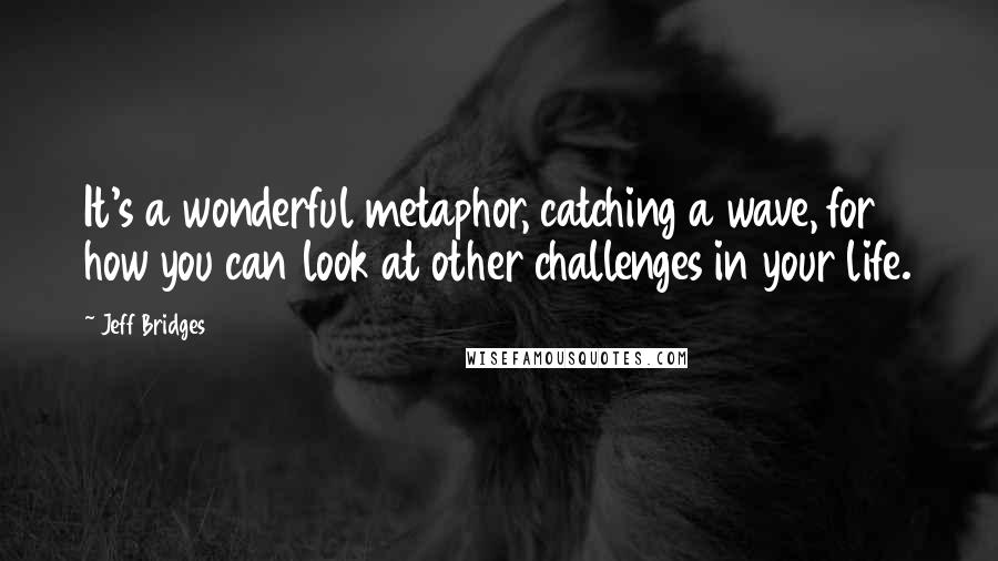 Jeff Bridges Quotes: It's a wonderful metaphor, catching a wave, for how you can look at other challenges in your life.