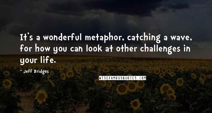 Jeff Bridges Quotes: It's a wonderful metaphor, catching a wave, for how you can look at other challenges in your life.