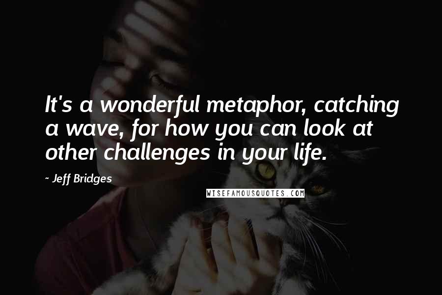 Jeff Bridges Quotes: It's a wonderful metaphor, catching a wave, for how you can look at other challenges in your life.