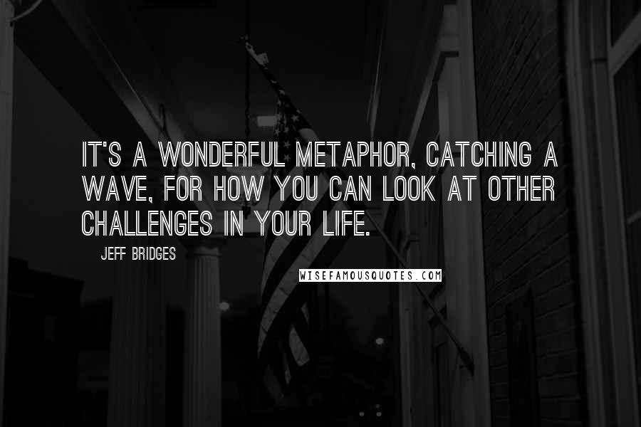 Jeff Bridges Quotes: It's a wonderful metaphor, catching a wave, for how you can look at other challenges in your life.