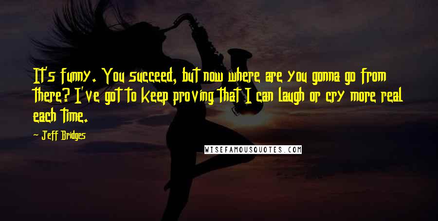 Jeff Bridges Quotes: It's funny. You succeed, but now where are you gonna go from there? I've got to keep proving that I can laugh or cry more real each time.