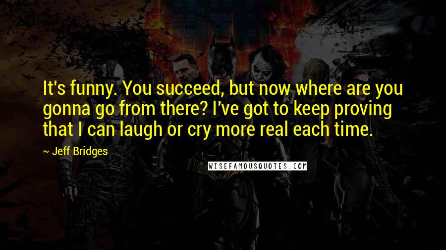 Jeff Bridges Quotes: It's funny. You succeed, but now where are you gonna go from there? I've got to keep proving that I can laugh or cry more real each time.