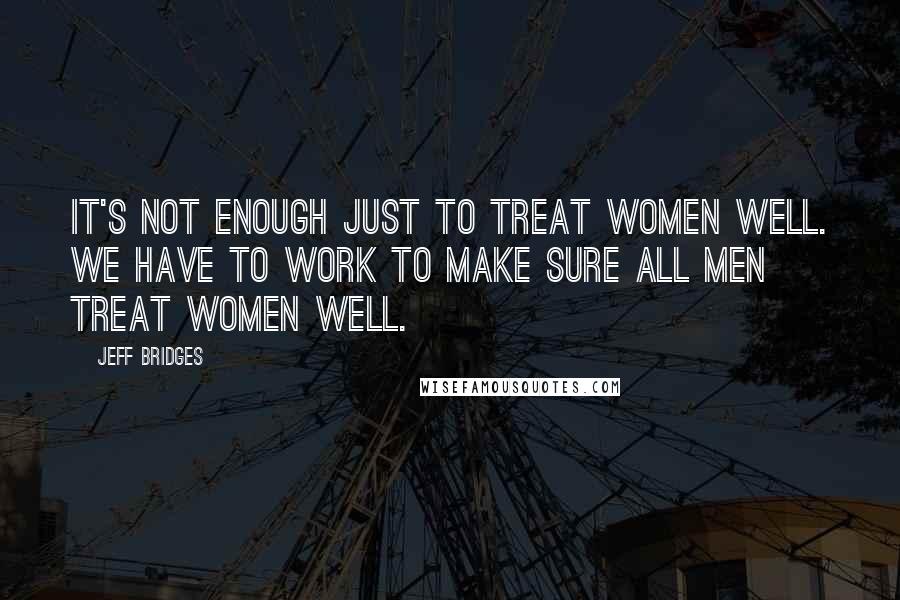 Jeff Bridges Quotes: It's not enough just to treat women well. We have to work to make sure all men treat women well.