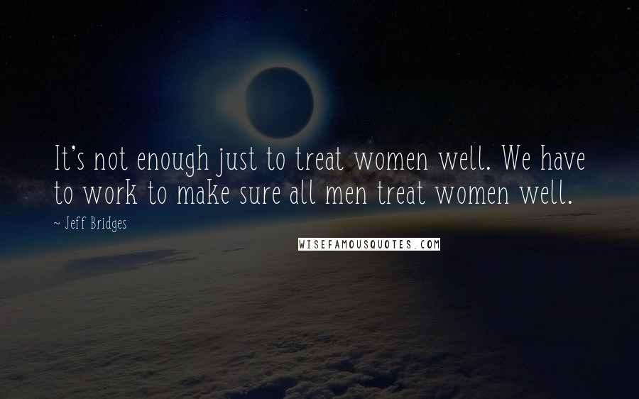 Jeff Bridges Quotes: It's not enough just to treat women well. We have to work to make sure all men treat women well.