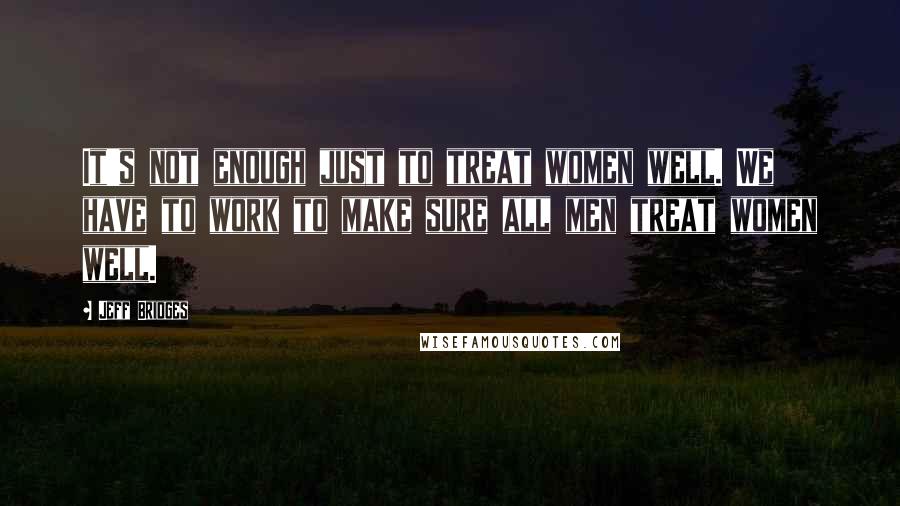 Jeff Bridges Quotes: It's not enough just to treat women well. We have to work to make sure all men treat women well.