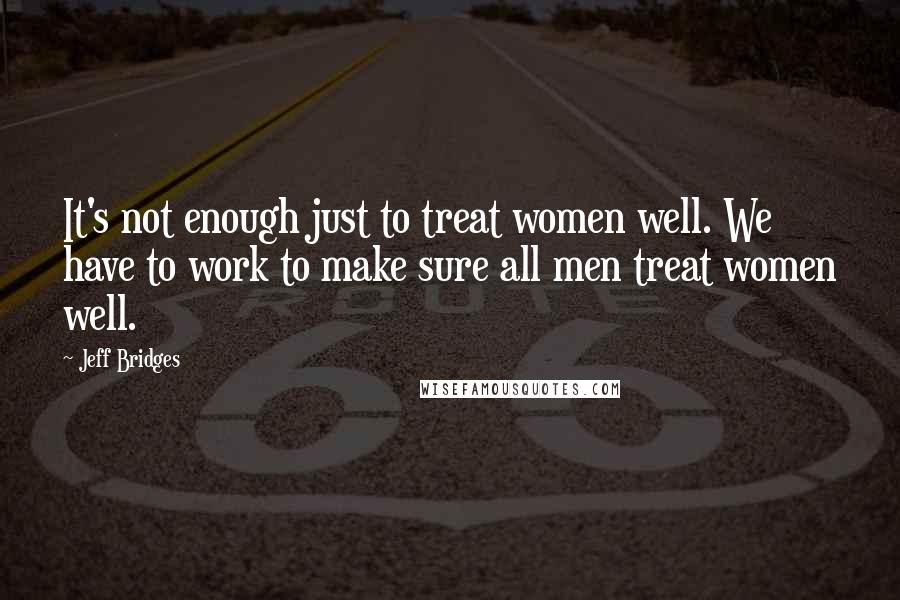 Jeff Bridges Quotes: It's not enough just to treat women well. We have to work to make sure all men treat women well.