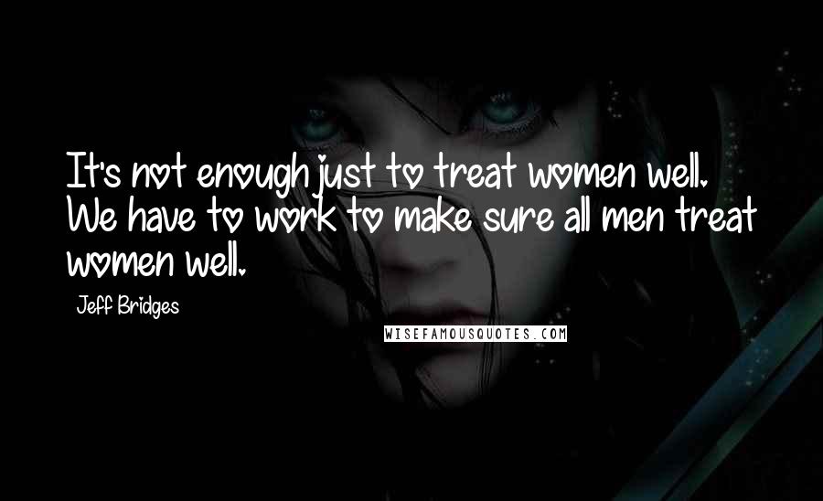 Jeff Bridges Quotes: It's not enough just to treat women well. We have to work to make sure all men treat women well.