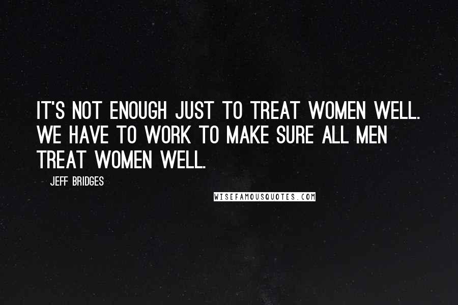 Jeff Bridges Quotes: It's not enough just to treat women well. We have to work to make sure all men treat women well.