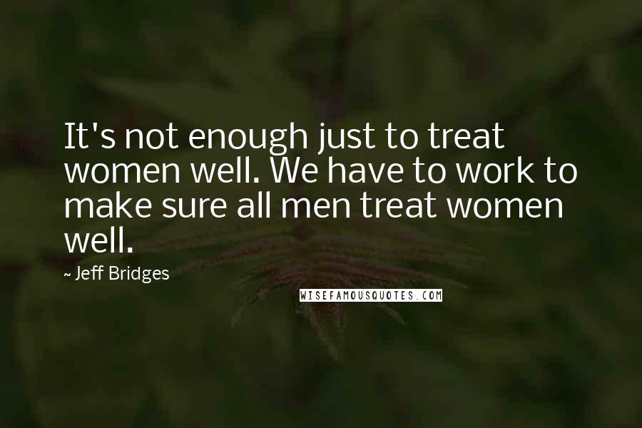 Jeff Bridges Quotes: It's not enough just to treat women well. We have to work to make sure all men treat women well.