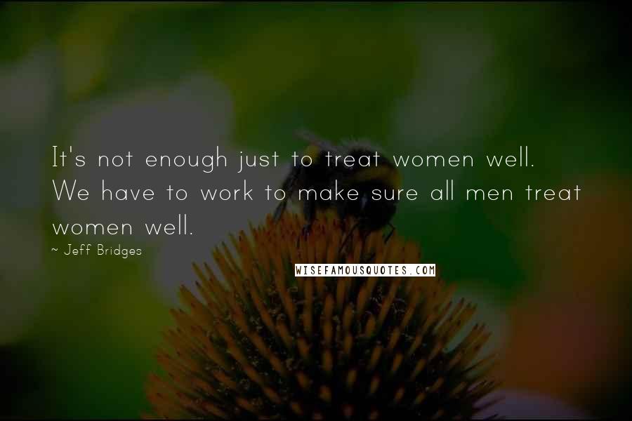 Jeff Bridges Quotes: It's not enough just to treat women well. We have to work to make sure all men treat women well.