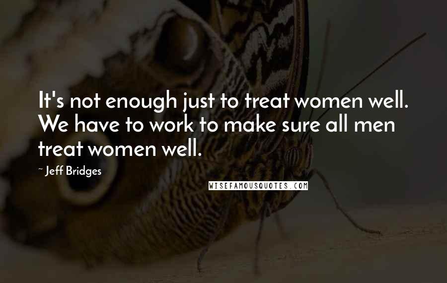 Jeff Bridges Quotes: It's not enough just to treat women well. We have to work to make sure all men treat women well.