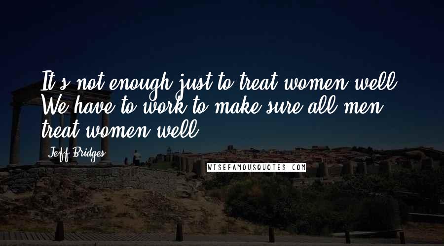 Jeff Bridges Quotes: It's not enough just to treat women well. We have to work to make sure all men treat women well.