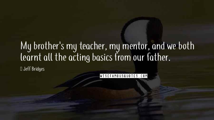 Jeff Bridges Quotes: My brother's my teacher, my mentor, and we both learnt all the acting basics from our father.