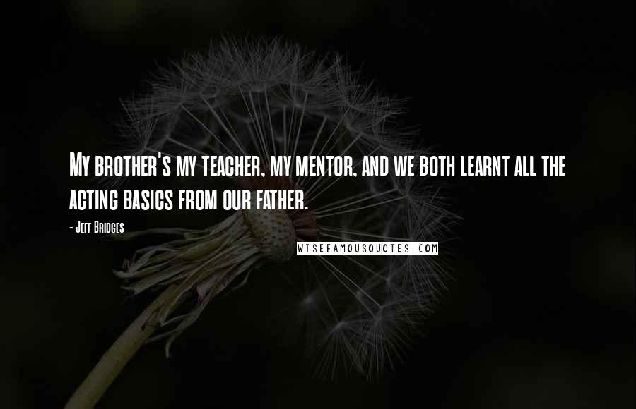 Jeff Bridges Quotes: My brother's my teacher, my mentor, and we both learnt all the acting basics from our father.