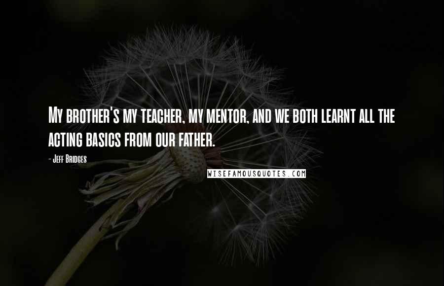 Jeff Bridges Quotes: My brother's my teacher, my mentor, and we both learnt all the acting basics from our father.