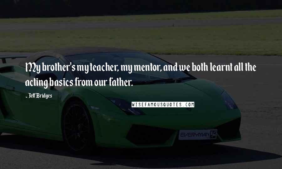 Jeff Bridges Quotes: My brother's my teacher, my mentor, and we both learnt all the acting basics from our father.