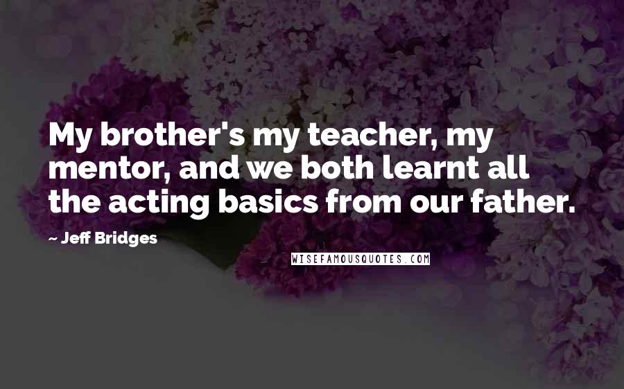 Jeff Bridges Quotes: My brother's my teacher, my mentor, and we both learnt all the acting basics from our father.