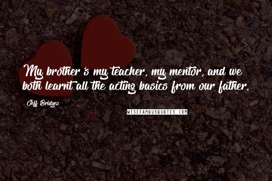 Jeff Bridges Quotes: My brother's my teacher, my mentor, and we both learnt all the acting basics from our father.