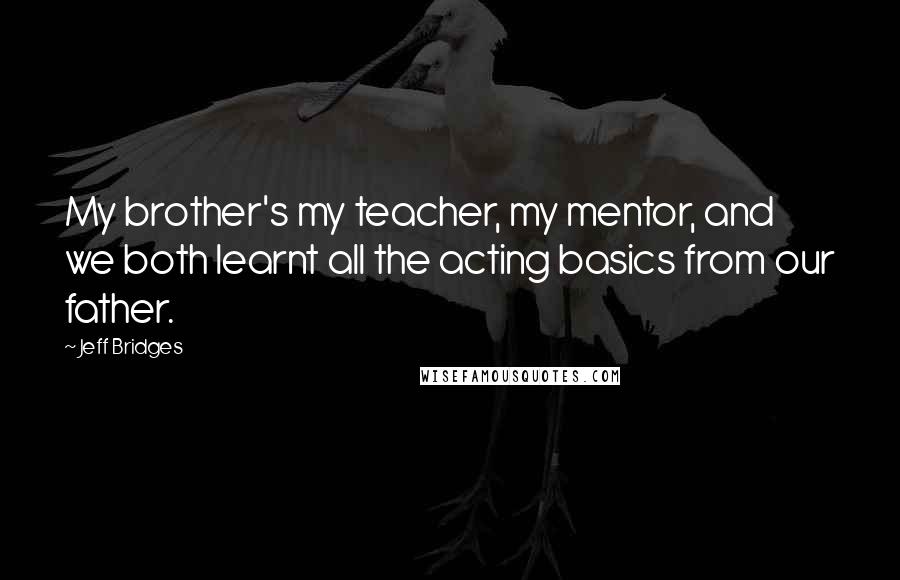 Jeff Bridges Quotes: My brother's my teacher, my mentor, and we both learnt all the acting basics from our father.