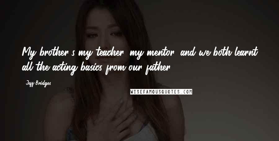 Jeff Bridges Quotes: My brother's my teacher, my mentor, and we both learnt all the acting basics from our father.