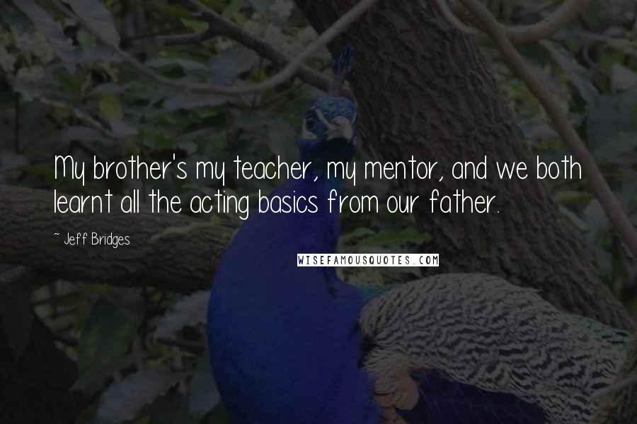 Jeff Bridges Quotes: My brother's my teacher, my mentor, and we both learnt all the acting basics from our father.