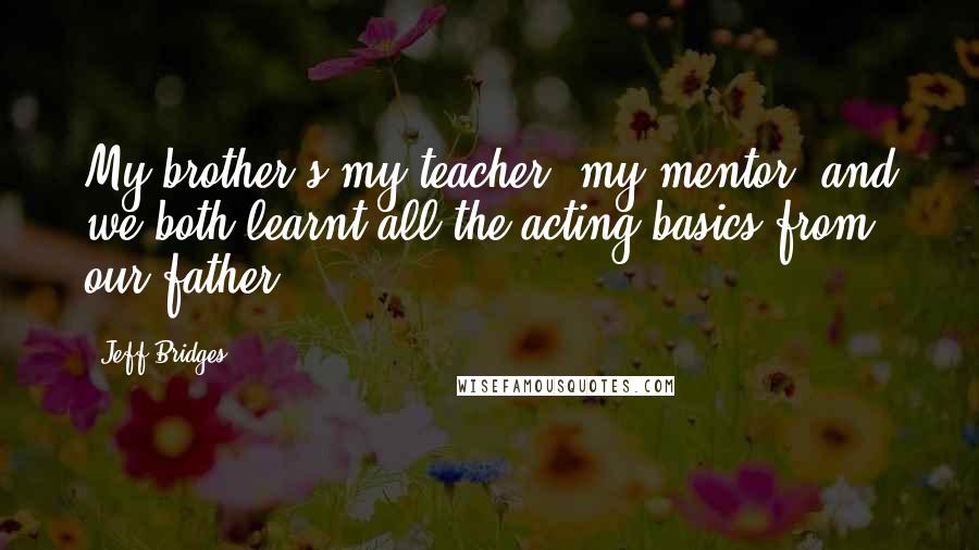 Jeff Bridges Quotes: My brother's my teacher, my mentor, and we both learnt all the acting basics from our father.